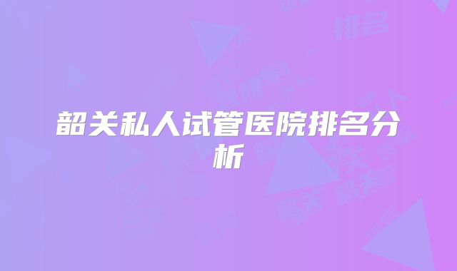 韶关私人试管医院排名分析