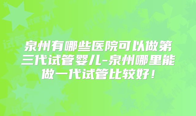 泉州有哪些医院可以做第三代试管婴儿-泉州哪里能做一代试管比较好！