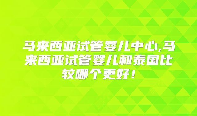 马来西亚试管婴儿中心,马来西亚试管婴儿和泰国比较哪个更好!