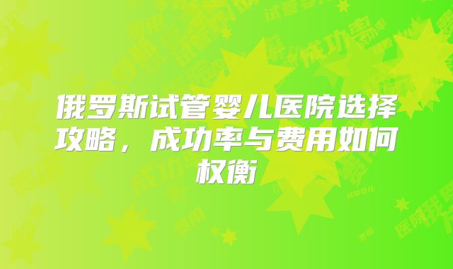 俄罗斯试管婴儿医院选择攻略，成功率与费用如何权衡