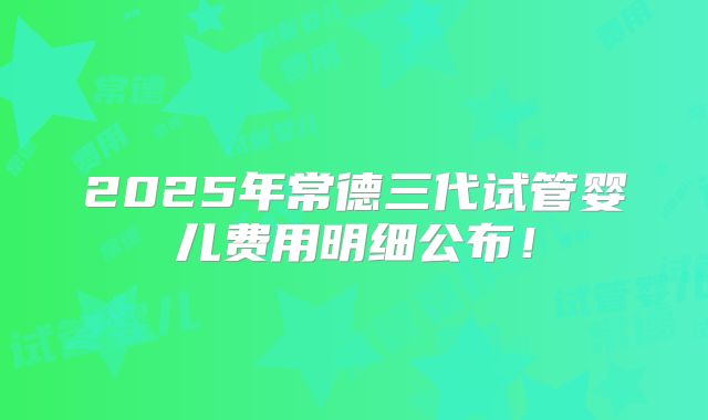 2025年常德三代试管婴儿费用明细公布！
