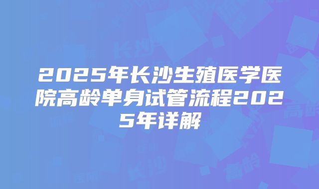 2025年长沙生殖医学医院高龄单身试管流程2025年详解