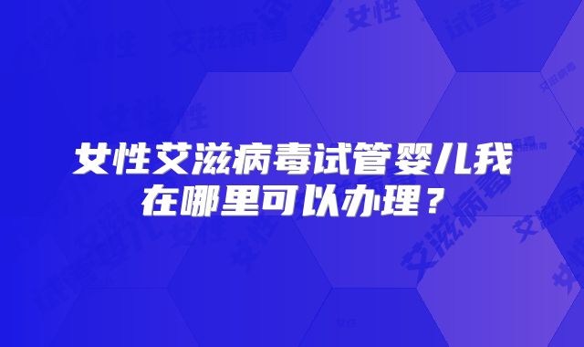 女性艾滋病毒试管婴儿我在哪里可以办理?