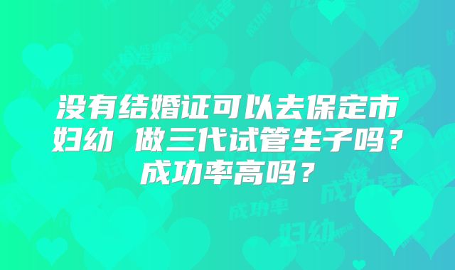 没有结婚证可以去保定市妇幼 做三代试管生子吗？成功率高吗？