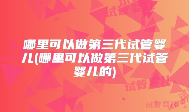 哪里可以做第三代试管婴儿(哪里可以做第三代试管婴儿的)