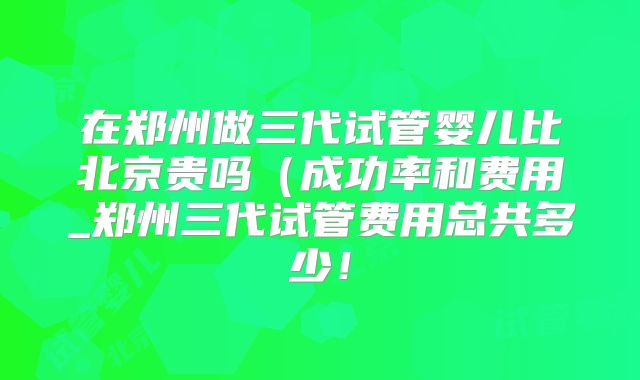 在郑州做三代试管婴儿比北京贵吗（成功率和费用_郑州三代试管费用总共多少！