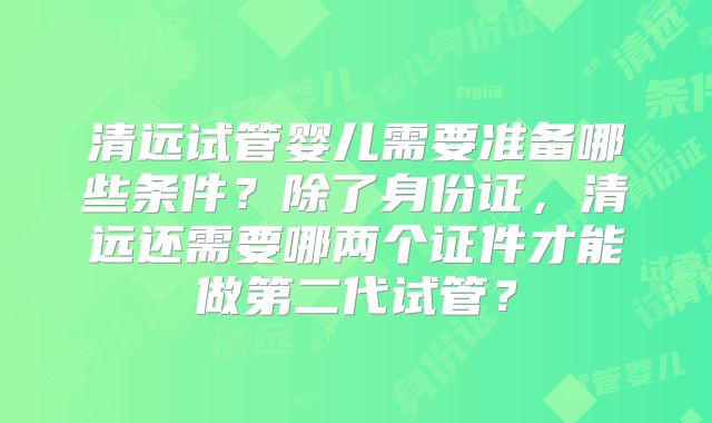 清远试管婴儿需要准备哪些条件?除了身份证,清远还需要哪两个证件才能做第二代试管?