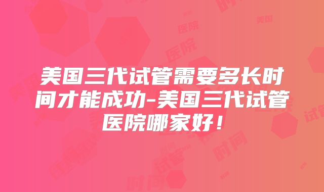 美国三代试管需要多长时间才能成功-美国三代试管医院哪家好！