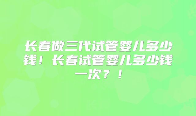 长春做三代试管婴儿多少钱！长春试管婴儿多少钱一次？！
