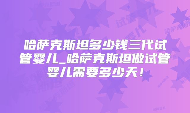 哈萨克斯坦多少钱三代试管婴儿_哈萨克斯坦做试管婴儿需要多少天！