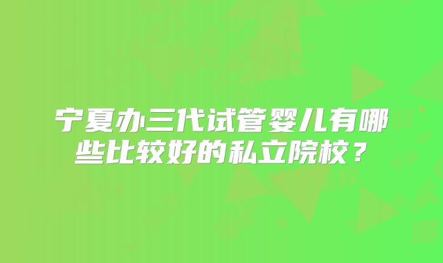 宁夏办三代试管婴儿有哪些比较好的私立院校?