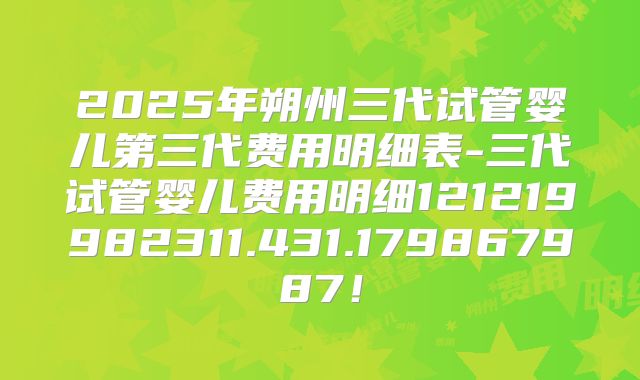 2025年朔州三代试管婴儿第三代费用明细表-三代试管婴儿费用明细121219982311.431.179867987！