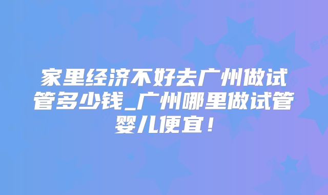 家里经济不好去广州做试管多少钱_广州哪里做试管婴儿便宜！