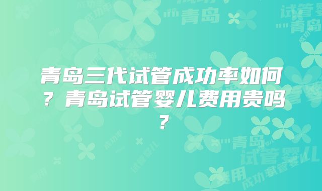 青岛三代试管成功率如何？青岛试管婴儿费用贵吗？