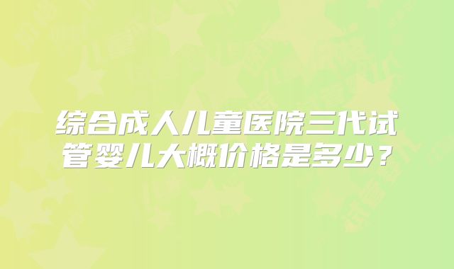 综合成人儿童医院三代试管婴儿大概价格是多少？