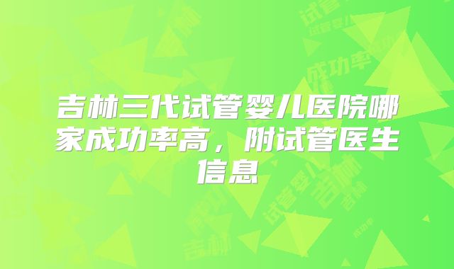 吉林三代试管婴儿医院哪家成功率高，附试管医生信息