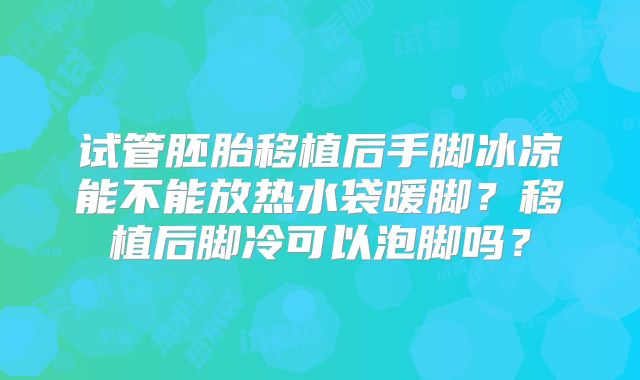 试管胚胎移植后手脚冰凉能不能放热水袋暖脚？移植后脚冷可以泡脚吗？