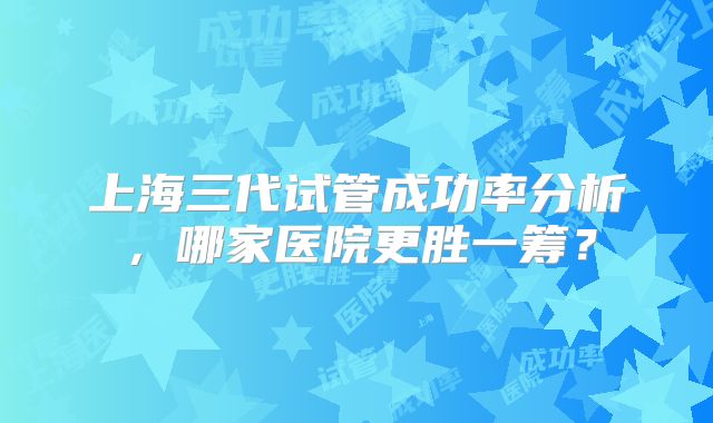 上海三代试管成功率分析，哪家医院更胜一筹？