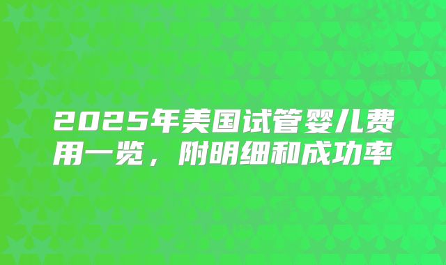 2025年美国试管婴儿费用一览，附明细和成功率