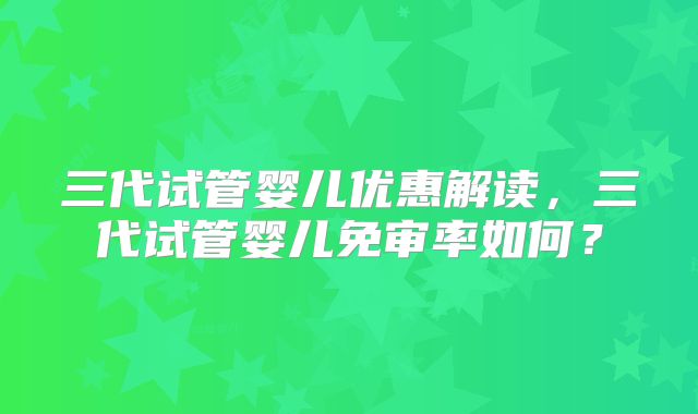 三代试管婴儿优惠解读,三代试管婴儿免审率如何?