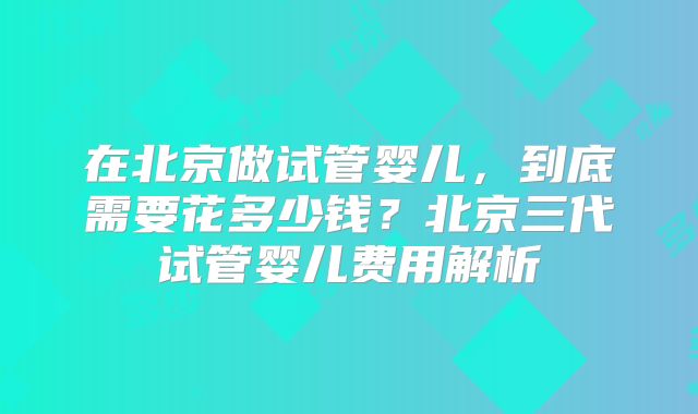 在北京做试管婴儿，到底需要花多少钱？北京三代试管婴儿费用解析