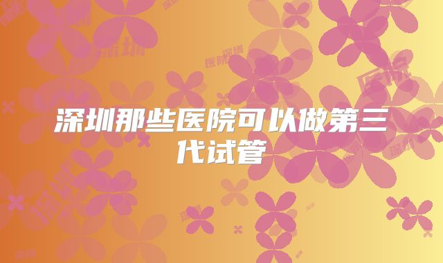 深圳那些医院可以做第三代试管