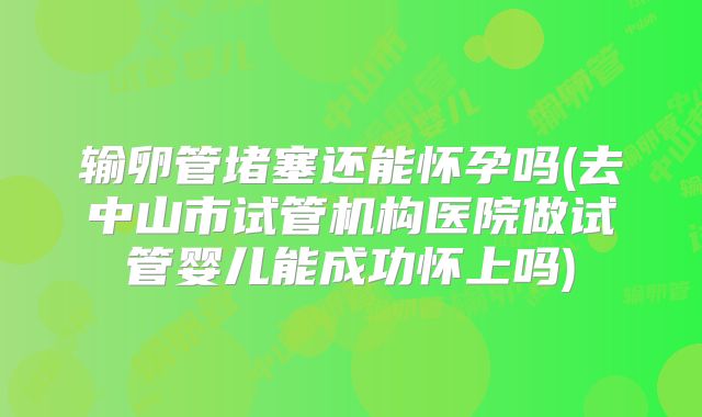 输卵管堵塞还能怀孕吗(去中山市试管机构医院做试管婴儿能成功怀上吗)