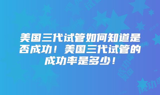 美国三代试管如何知道是否成功！美国三代试管的成功率是多少！