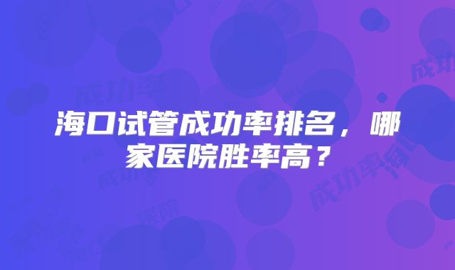 海口试管成功率排名，哪家医院胜率高？