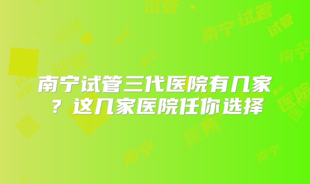 南宁试管三代医院有几家？这几家医院任你选择