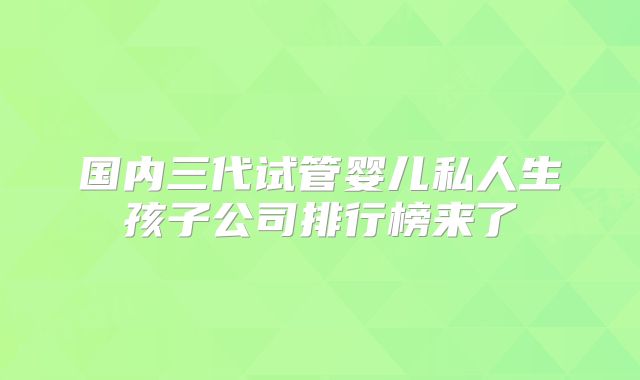 国内三代试管婴儿私人生孩子公司排行榜来了