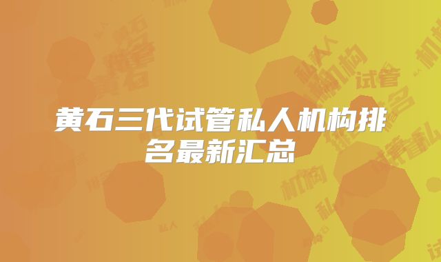 黄石三代试管私人机构排名最新汇总