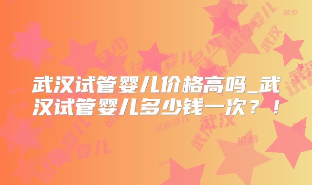武汉试管婴儿价格高吗_武汉试管婴儿多少钱一次？！