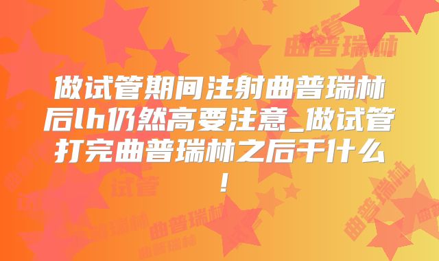 做试管期间注射曲普瑞林后lh仍然高要注意_做试管打完曲普瑞林之后干什么！