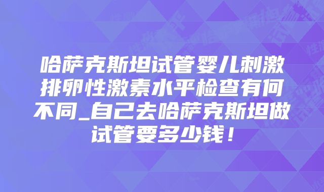 哈萨克斯坦试管婴儿刺激排卵性激素水平检查有何不同_自己去哈萨克斯坦做试管要多少钱！