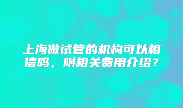 上海做试管的机构可以相信吗，附相关费用介绍？