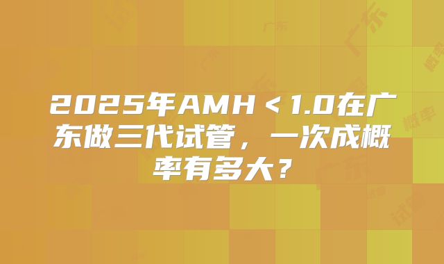 2025年AMH<1.0在广东做三代试管,一次成概率有多大?