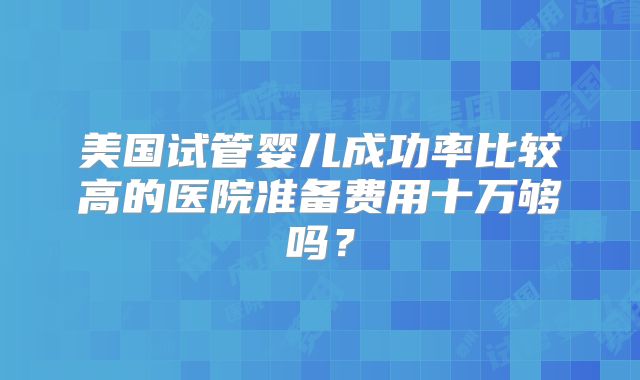 美国试管婴儿成功率比较高的医院准备费用十万够吗？