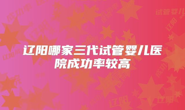 辽阳哪家三代试管婴儿医院成功率较高