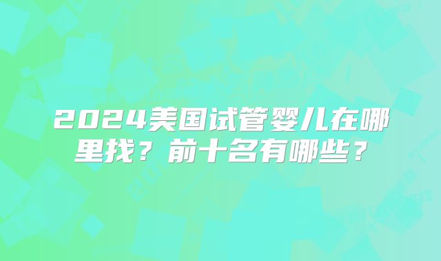 2024美国试管婴儿在哪里找？前十名有哪些？