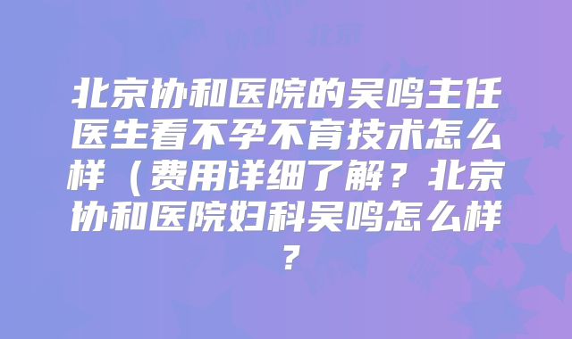 北京协和医院的吴鸣主任医生看不孕不育技术怎么样（费用详细了解？北京协和医院妇科吴鸣怎么样？