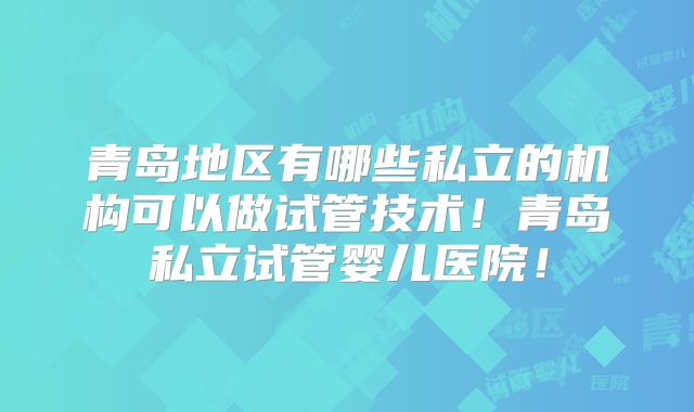 青岛地区有哪些私立的机构可以做试管技术！青岛私立试管婴儿医院！