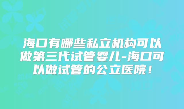 海口有哪些私立机构可以做第三代试管婴儿-海口可以做试管的公立医院！