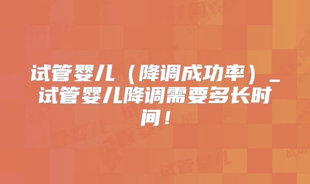 试管婴儿（降调成功率）_试管婴儿降调需要多长时间！
