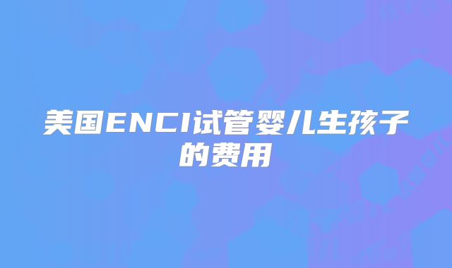 美国ENCI试管婴儿生孩子的费用