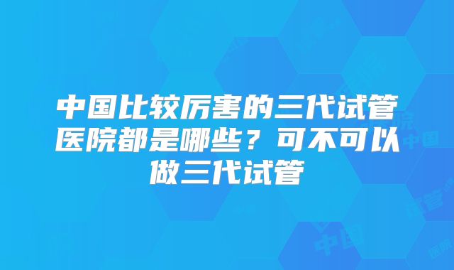 中国比较厉害的三代试管医院都是哪些？可不可以做三代试管
