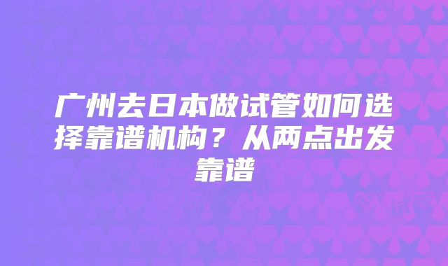 广州去日本做试管如何选择靠谱机构？从两点出发靠谱