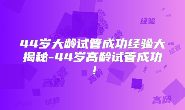 44岁大龄试管成功经验大揭秘-44岁高龄试管成功！