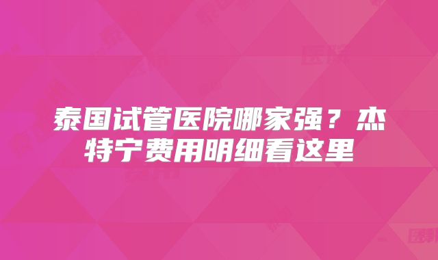泰国试管医院哪家强?杰特宁费用明细看这里
