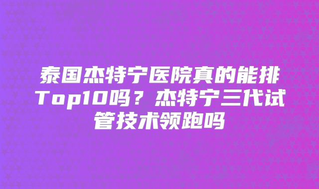 泰国杰特宁医院真的能排Top10吗？杰特宁三代试管技术领跑吗